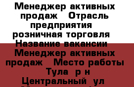 Менеджер активных продаж › Отрасль предприятия ­ розничная торговля › Название вакансии ­ Менеджер активных продаж › Место работы ­ Тула, р-н Центральный, ул. Михеева 23, оф.9 › Минимальный оклад ­ 18 000 › Максимальный оклад ­ 27 000 › Возраст от ­ 18 › Возраст до ­ 45 - Тульская обл., Тула г. Работа » Вакансии   . Тульская обл.,Тула г.